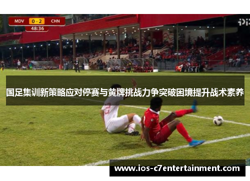 国足集训新策略应对停赛与黄牌挑战力争突破困境提升战术素养