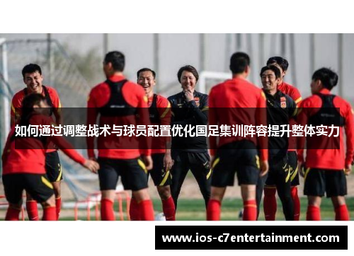 如何通过调整战术与球员配置优化国足集训阵容提升整体实力