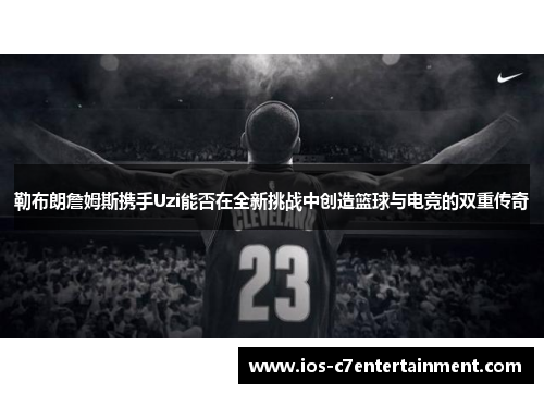 勒布朗詹姆斯携手Uzi能否在全新挑战中创造篮球与电竞的双重传奇