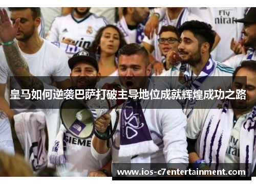 皇马如何逆袭巴萨打破主导地位成就辉煌成功之路