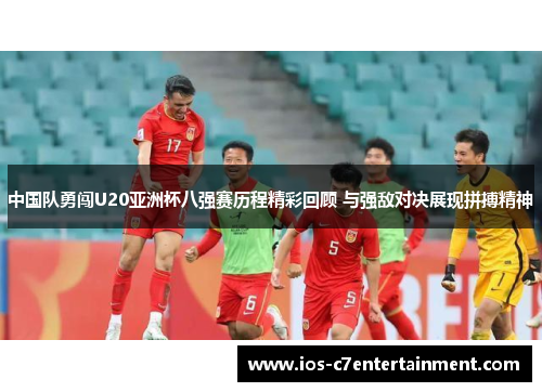 中国队勇闯U20亚洲杯八强赛历程精彩回顾 与强敌对决展现拼搏精神
