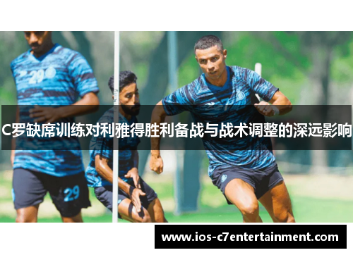 C罗缺席训练对利雅得胜利备战与战术调整的深远影响