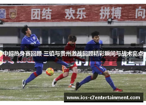 中超热身赛回顾 三镇与贵州激战回顾精彩瞬间与战术亮点