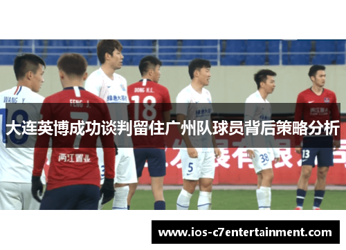 大连英博成功谈判留住广州队球员背后策略分析