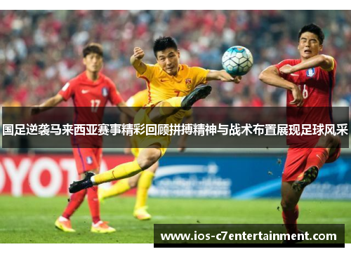 国足逆袭马来西亚赛事精彩回顾拼搏精神与战术布置展现足球风采