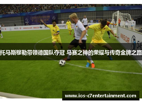 托马斯穆勒带领德国队夺冠 马赛之神的荣耀与传奇金牌之路