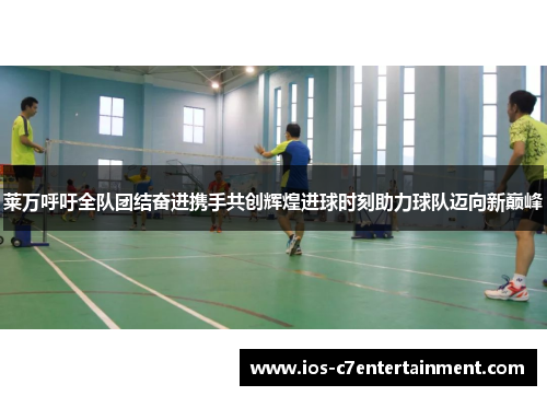 莱万呼吁全队团结奋进携手共创辉煌进球时刻助力球队迈向新巅峰