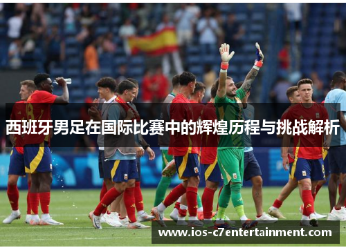 西班牙男足在国际比赛中的辉煌历程与挑战解析