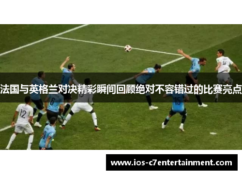 法国与英格兰对决精彩瞬间回顾绝对不容错过的比赛亮点