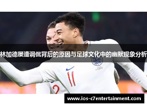 林加德屡遭调侃背后的原因与足球文化中的幽默现象分析