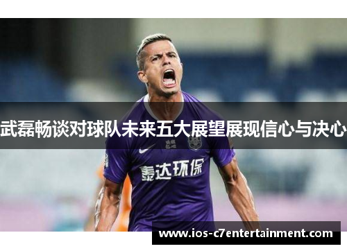 武磊畅谈对球队未来五大展望展现信心与决心
