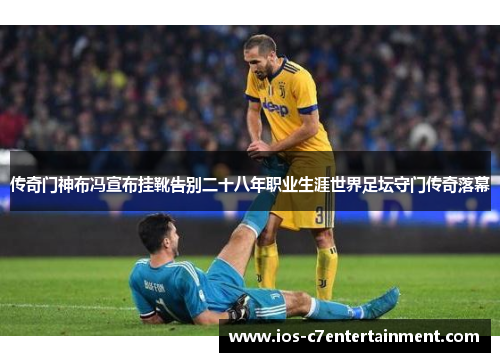 传奇门神布冯宣布挂靴告别二十八年职业生涯世界足坛守门传奇落幕