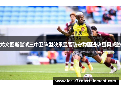 尤文图斯尝试三中卫阵型效果显著防守稳固进攻更具威胁