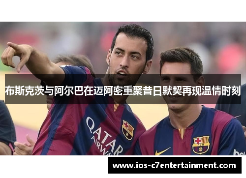 布斯克茨与阿尔巴在迈阿密重聚昔日默契再现温情时刻