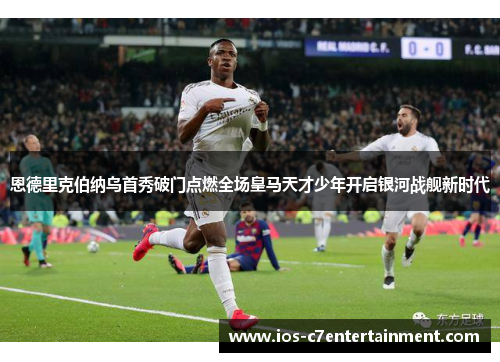 恩德里克伯纳乌首秀破门点燃全场皇马天才少年开启银河战舰新时代