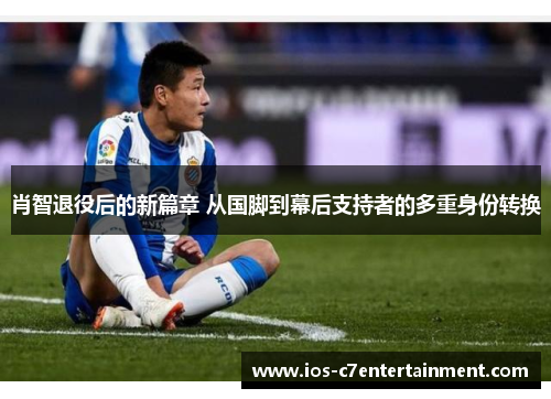肖智退役后的新篇章 从国脚到幕后支持者的多重身份转换