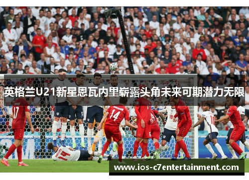 英格兰U21新星恩瓦内里崭露头角未来可期潜力无限