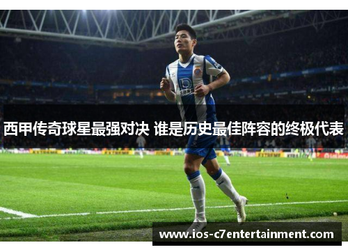 西甲传奇球星最强对决 谁是历史最佳阵容的终极代表